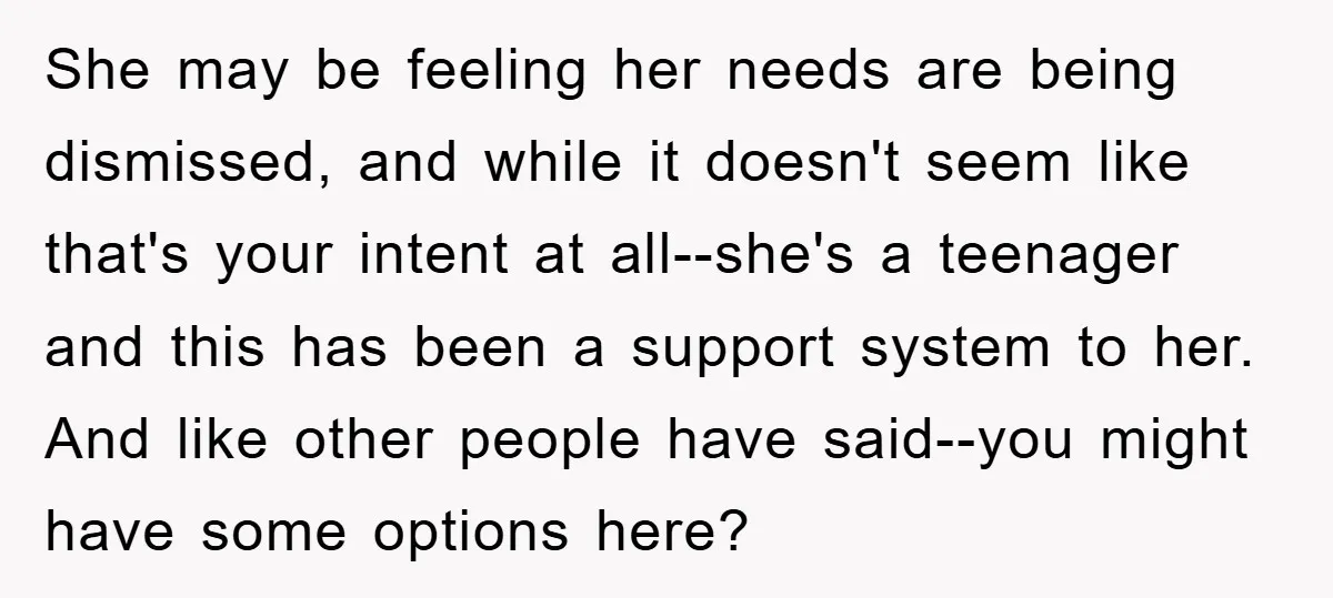 She may be feeling her needs are being dismissed, and while it doesn't seem like that's your intent at all--she's a teenager and this has been a support system to...