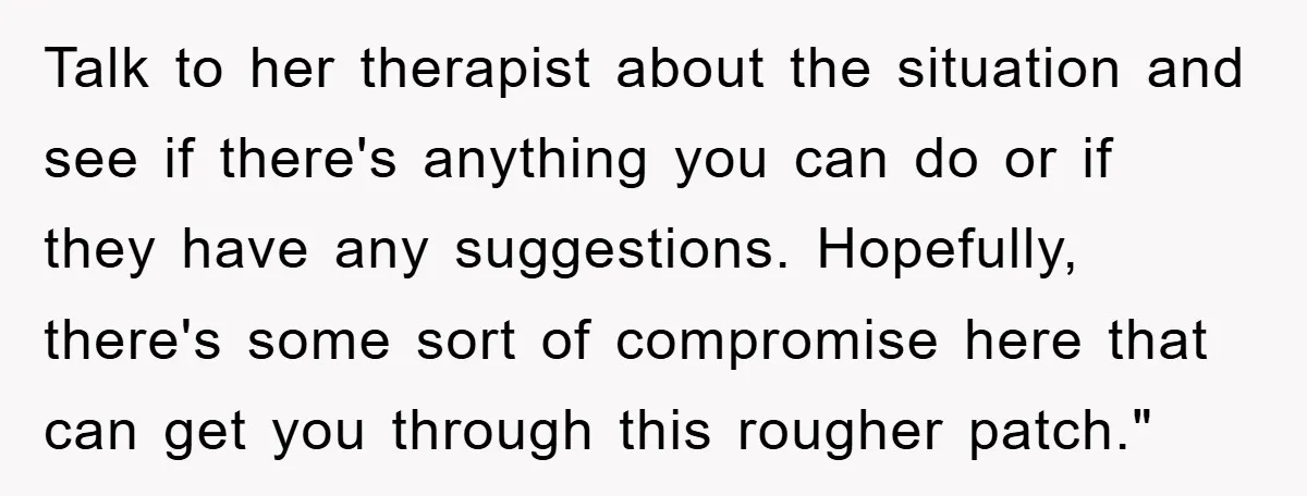 Talk to her therapist about the situation and see if there's anything you can do or if they have any suggestions. Hopefully, there's some sort of compromise here that can...