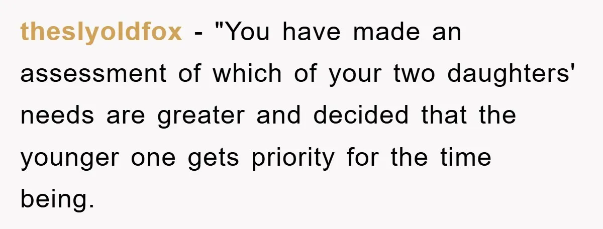 theslyoldfox - "You have made an assessment of which of your two daughters' needs are greater and decided that the younger one gets priority for the time being.