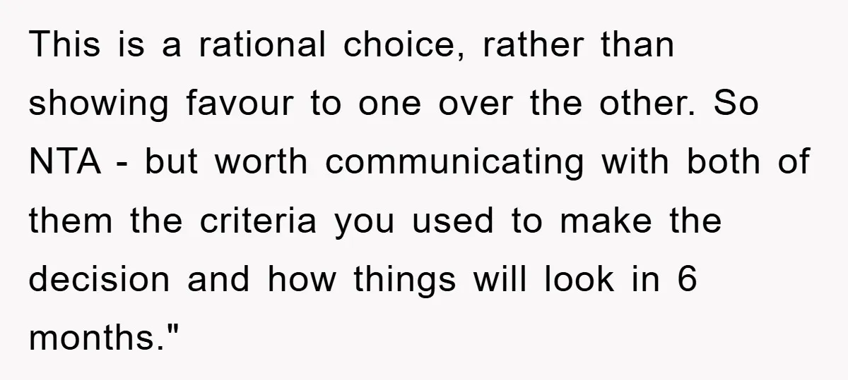 This is a rational choice, rather than showing favour to one over the other. So NTA - but worth communicating with both of them the criteria you used to make...