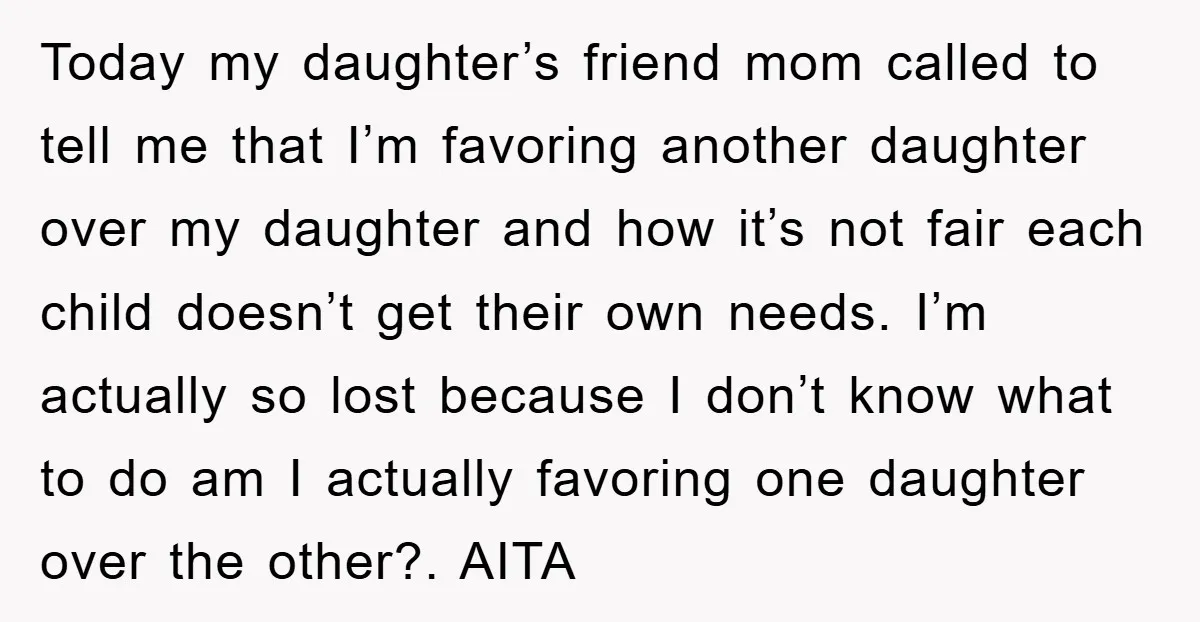 Today my daughter’s friend mom called to tell me that I’m favoring another daughter over my daughter and how it’s not fair each child doesn’t get their own needs. I’m...