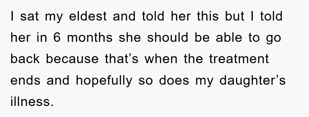 I sat my eldest and told her this but I told her in 6 months she should be able to go back because that’s when the treatment ends and hopefully...