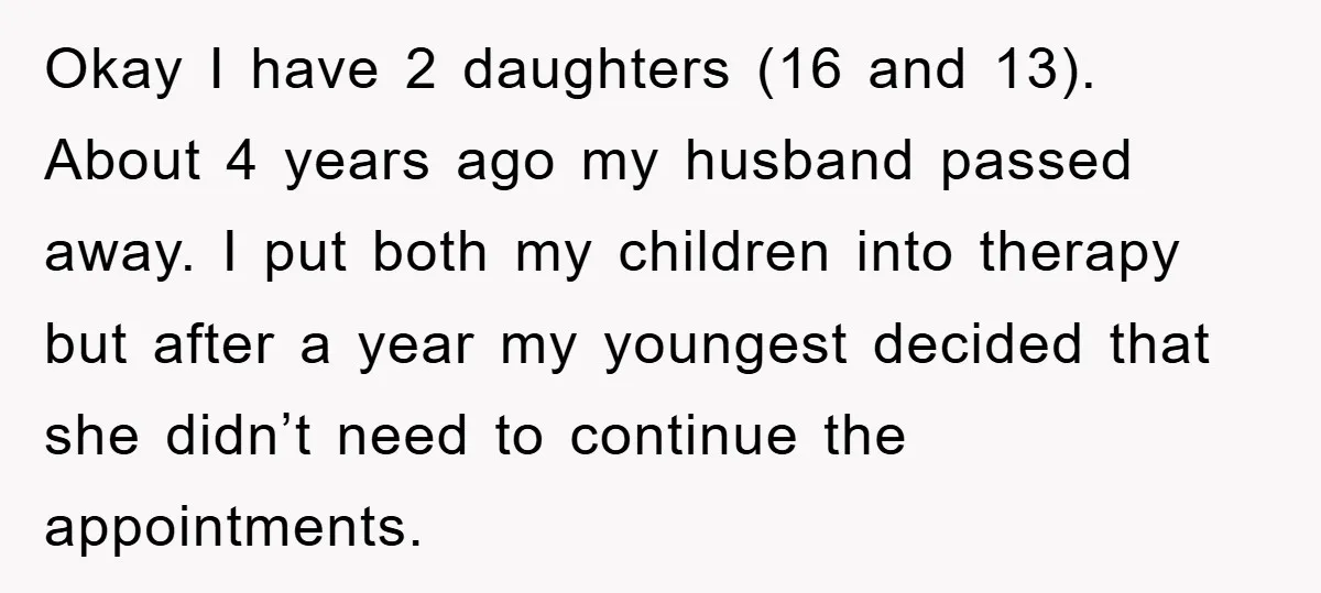 Okay I have 2 daughters (16 and 13). About 4 years ago my husband passed away. I put both my children into therapy but after a year my youngest decided...