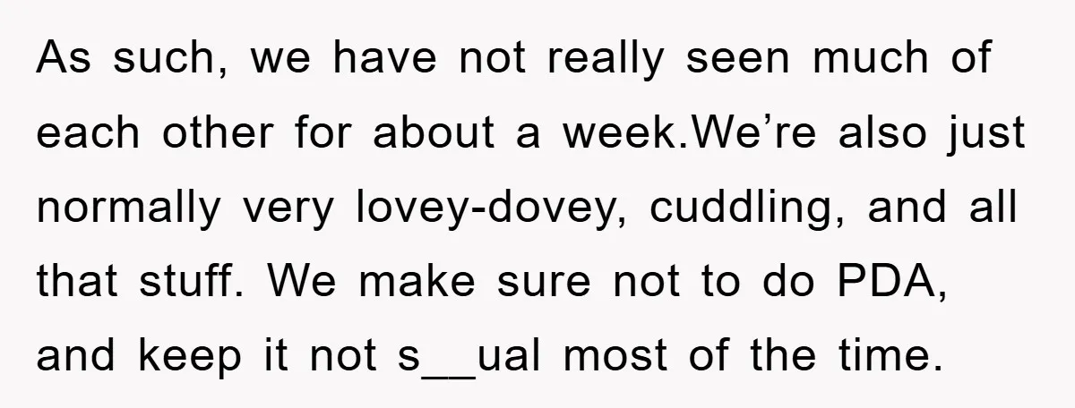 As such, we have not really seen much of each other for about a week.We’re also just normally very lovey-dovey, cuddling, and all that stuff. We make sure not to...