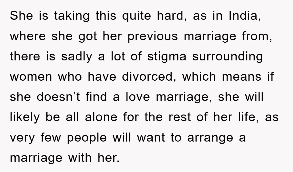 She is taking this quite hard, as in India, where she got her previous marriage from, there is sadly a lot of stigma surrounding women who have divorced, which means...