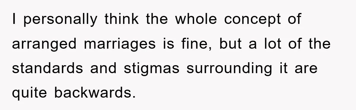 I personally think the whole concept of arranged marriages is fine, but a lot of the standards and stigmas surrounding it are quite backwards.