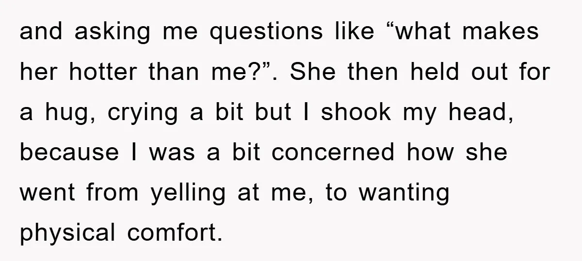and asking me questions like “what makes her hotter than me?”. She then held out for a hug, crying a bit but I shook my head, because I was a...