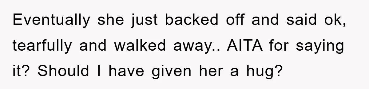 Eventually she just backed off and said ok, tearfully and walked away.. AITA for saying it? Should I have given her a hug?