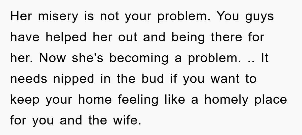 Her misery is not your problem. You guys have helped her out and being there for her. Now she's becoming a problem. .. It needs nipped in the bud if...