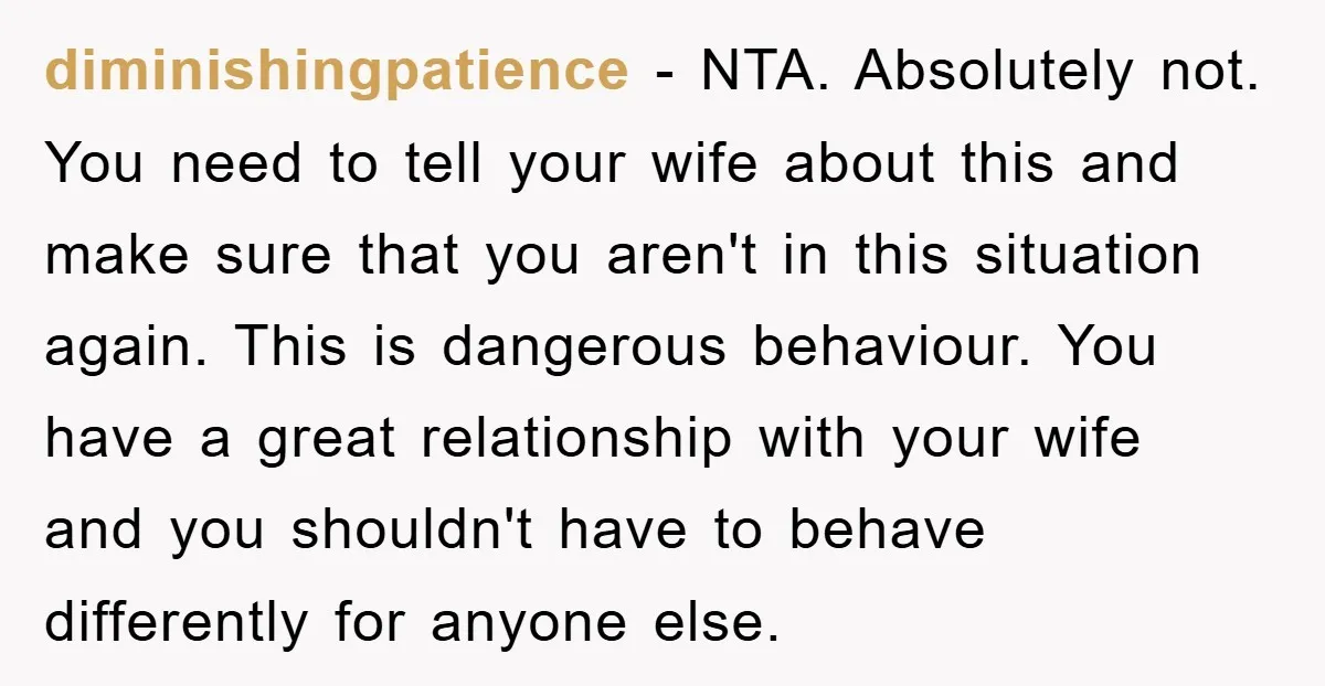 diminishingpatience − NTA. Absolutely not. You need to tell your wife about this and make sure that you aren't in this situation again. This is dangerous behaviour. You have a...