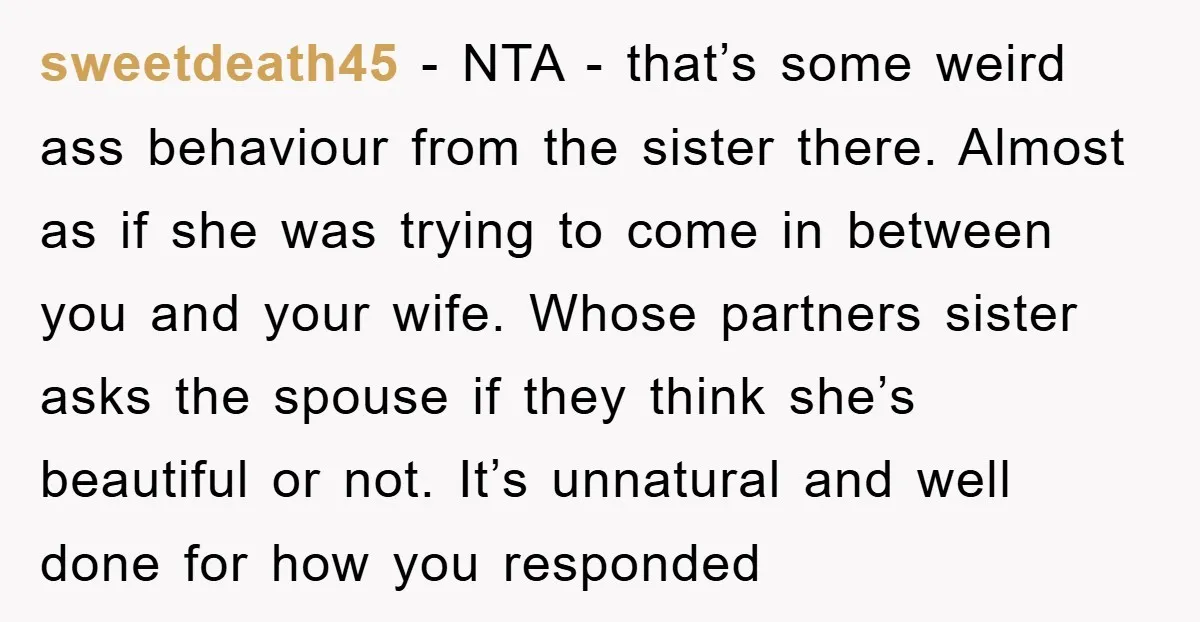 sweetdeath45 − NTA - that’s some weird ass behaviour from the sister there. Almost as if she was trying to come in between you and your wife. Whose partners sister...