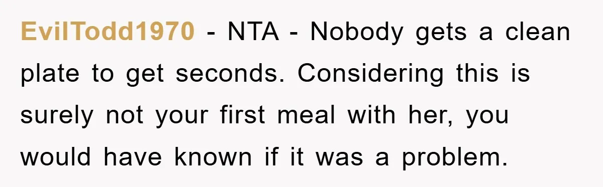 EvilTodd1970 − NTA - Nobody gets a clean plate to get seconds. Considering this is surely not your first meal with her, you would have known if it was a...