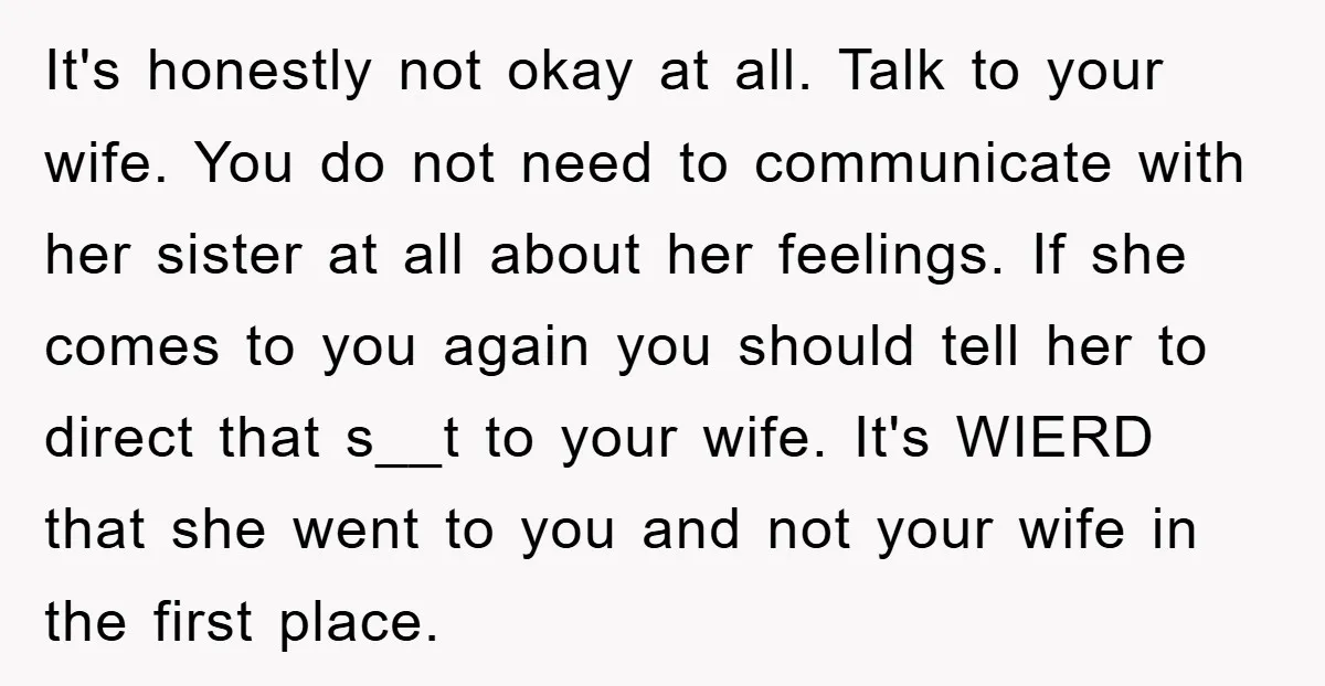 It's honestly not okay at all. Talk to your wife. You do not need to communicate with her sister at all about her feelings. If she comes to you again...