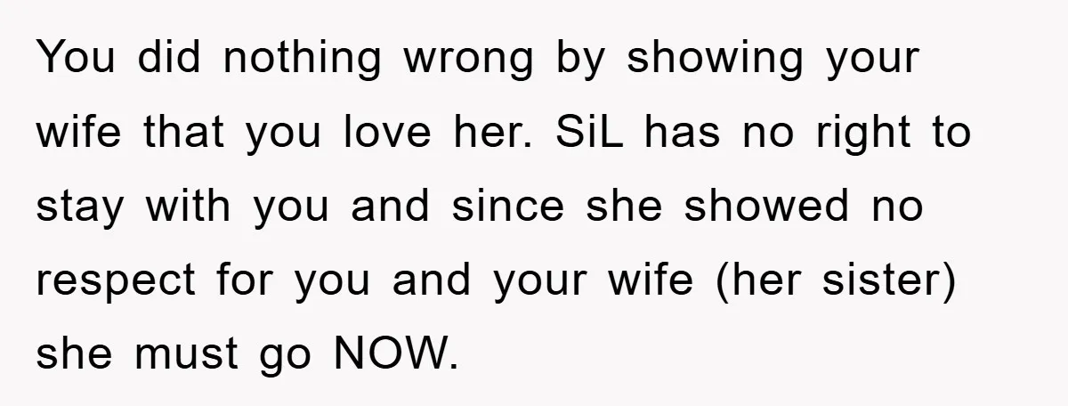 You did nothing wrong by showing your wife that you love her. SiL has no right to stay with you and since she showed no respect for you and your...