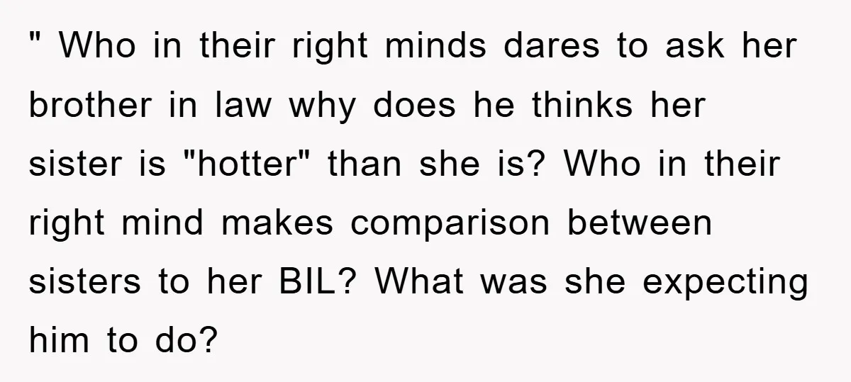" Who in their right minds dares to ask her brother in law why does he thinks her sister is "hotter" than she is? Who in their right mind makes...