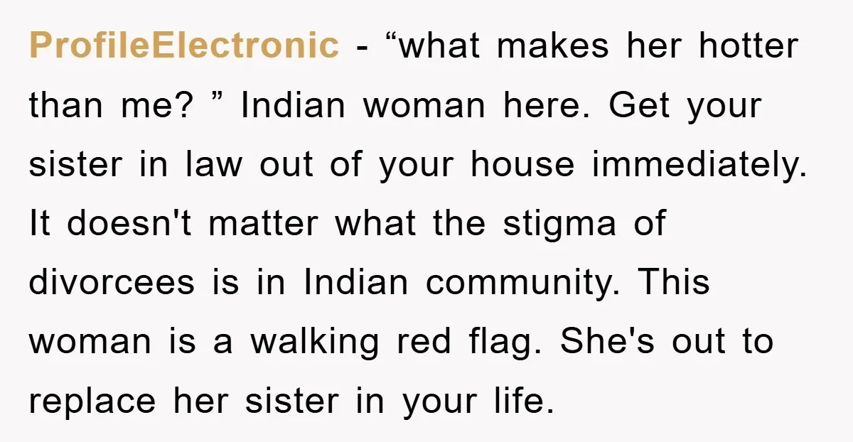 ProfileElectronic − “what makes her hotter than me? ” Indian woman here. Get your sister in law out of your house immediately. It doesn't matter what the stigma of divorcees...