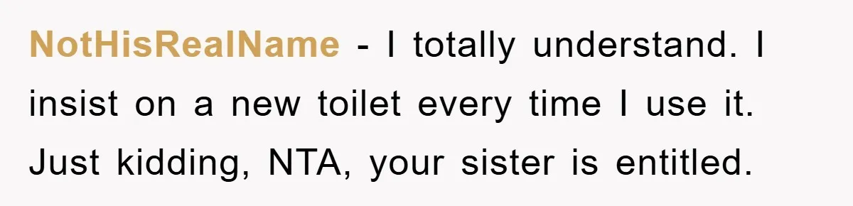 NotHisRealName − I totally understand. I insist on a new toilet every time I use it. Just kidding, NTA, your sister is entitled.