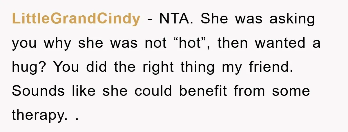 LittleGrandCindy − NTA. She was asking you why she was not “hot”, then wanted a hug? You did the right thing my friend. Sounds like she could benefit from some...