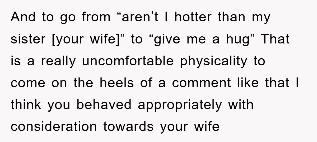 And to go from “aren’t I hotter than my sister [your wife]” to “give me a hug” That is a really uncomfortable physicality to come on the heels of a...