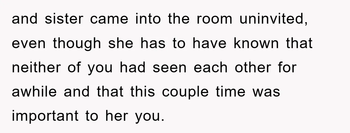 and sister came into the room uninvited, even though she has to have known that neither of you had seen each other for awhile and that this couple time was...