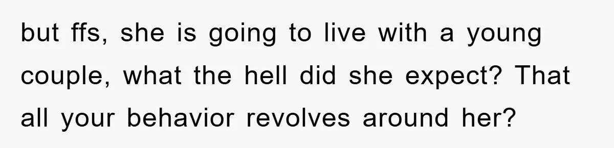 but ffs, she is going to live with a young couple, what the hell did she expect? That all your behavior revolves around her?