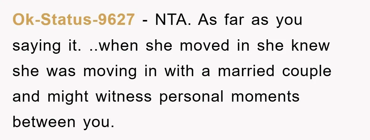 Ok-Status-9627 − NTA. As far as you saying it. ..when she moved in she knew she was moving in with a married couple and might witness personal moments between you.