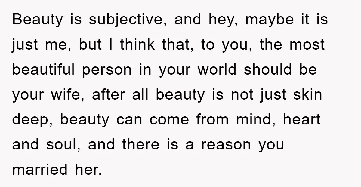 Beauty is subjective, and hey, maybe it is just me, but I think that, to you, the most beautiful person in your world should be your wife, after all beauty...