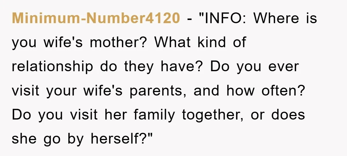 Minimum-Number4120 - "INFO: Where is you wife's mother? What kind of relationship do they have? Do you ever visit your wife's parents, and how often? Do you visit her family...