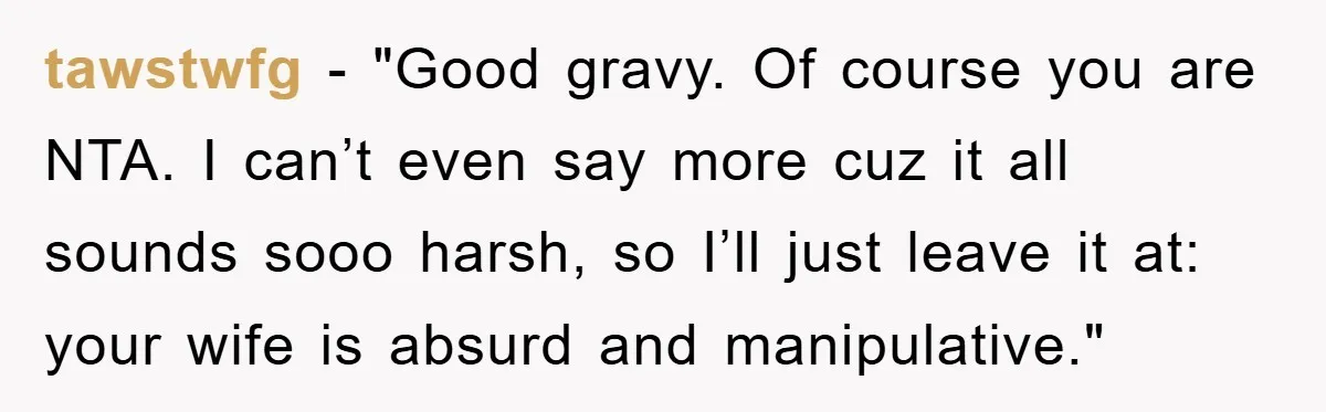 tawstwfg - "Good gravy. Of course you are NTA. I can’t even say more cuz it all sounds sooo harsh, so I’ll just leave it at: your wife is absurd...