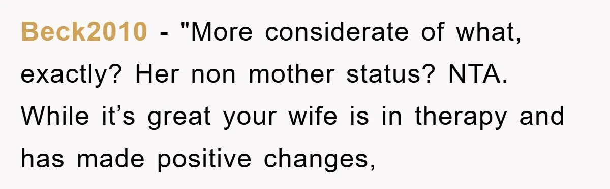 Beck2010 - "More considerate of what, exactly? Her non mother status? NTA. While it’s great your wife is in therapy and has made positive changes,