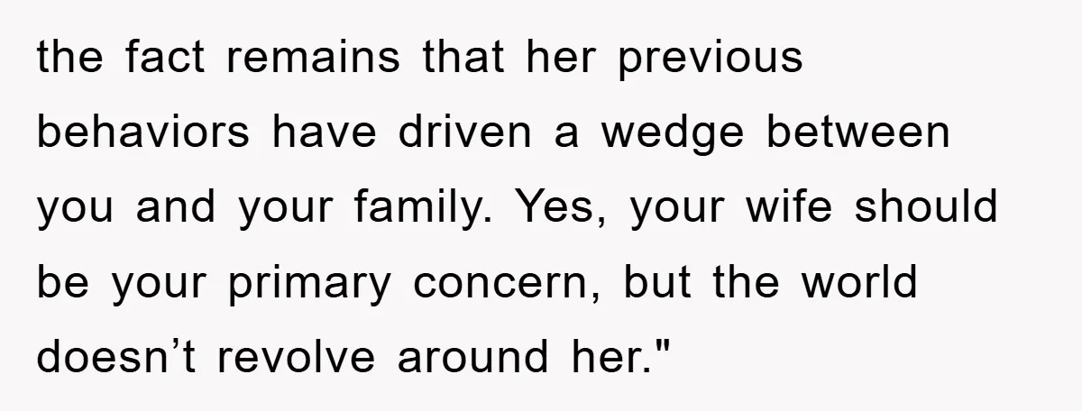 the fact remains that her previous behaviors have driven a wedge between you and your family. Yes, your wife should be your primary concern, but the world doesn’t revolve around...