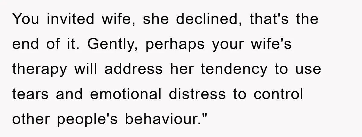 You invited wife, she declined, that's the end of it. Gently, perhaps your wife's therapy will address her tendency to use tears and emotional distress to control other people's behaviour."