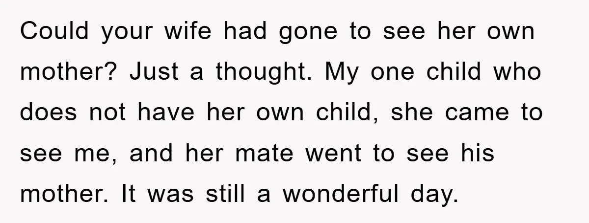 Could your wife had gone to see her own mother? Just a thought. My one child who does not have her own child, she came to see me, and her...