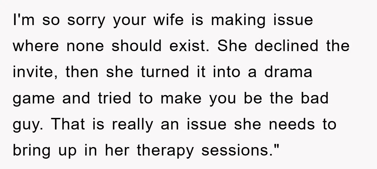 I'm so sorry your wife is making issue where none should exist. She declined the invite, then she turned it into a drama game and tried to make you be...