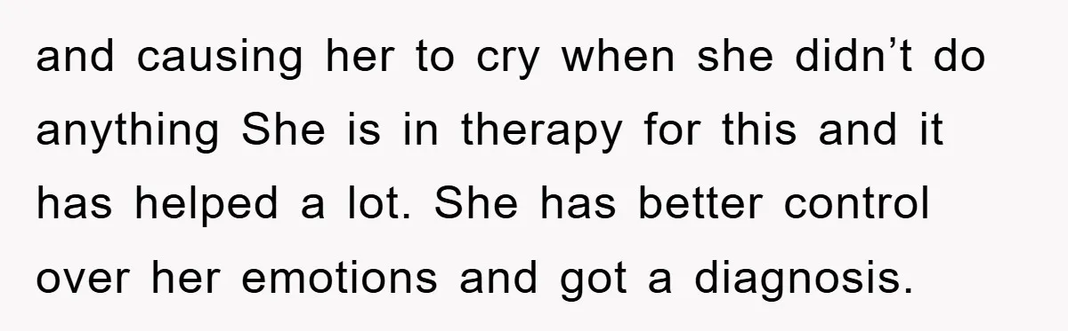 and causing her to cry when she didn’t do anything She is in therapy for this and it has helped a lot. She has better control over her emotions and...