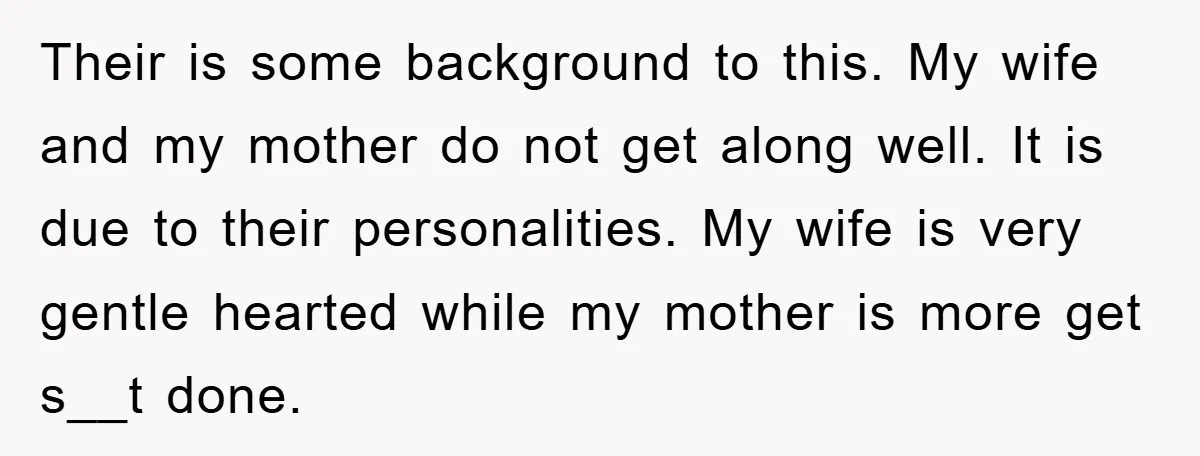 Their is some background to this. My wife and my mother do not get along well. It is due to their personalities. My wife is very gentle hearted while my...