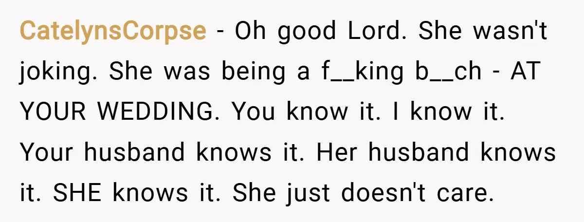 CatelynsCorpse − Oh good Lord. She wasn't joking. She was being a f__king b__ch - AT YOUR WEDDING. You know it. I know it. Your husband knows it. Her husband...