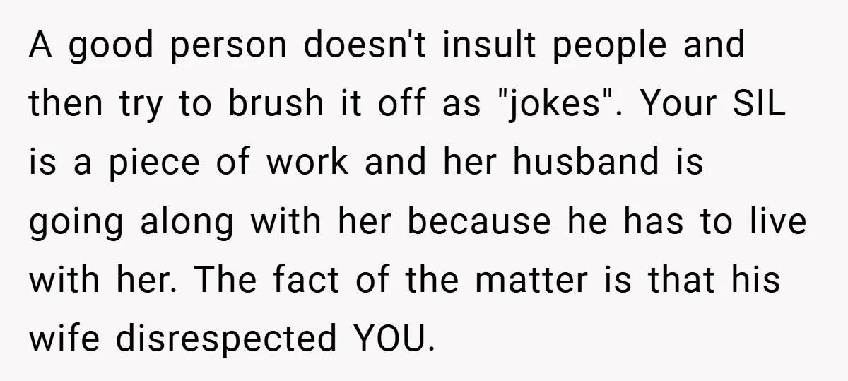 A good person doesn't insult people and then try to brush it off as "jokes". Your SIL is a piece of work and her husband is going along with her...