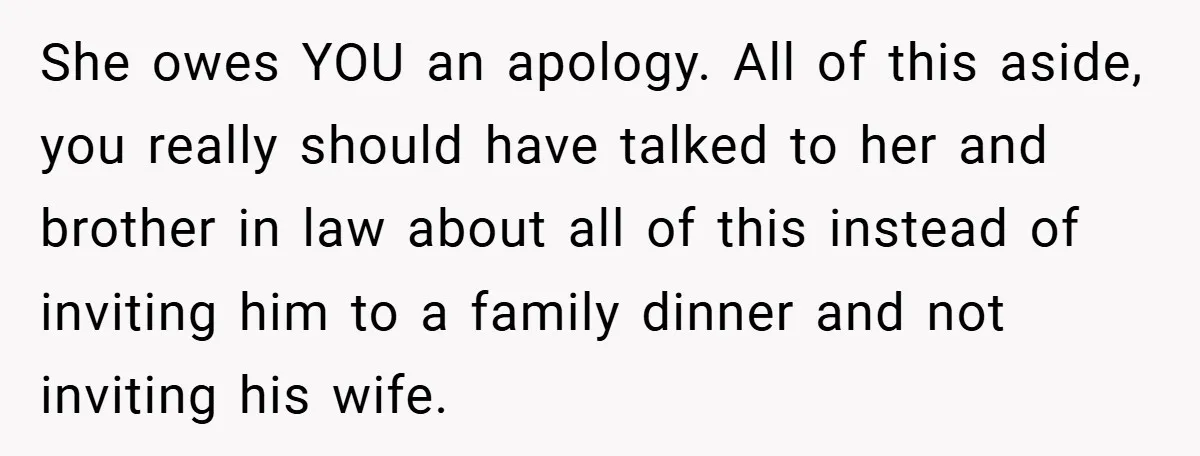 She owes YOU an apology. All of this aside, you really should have talked to her and brother in law about all of this instead of inviting him to a...