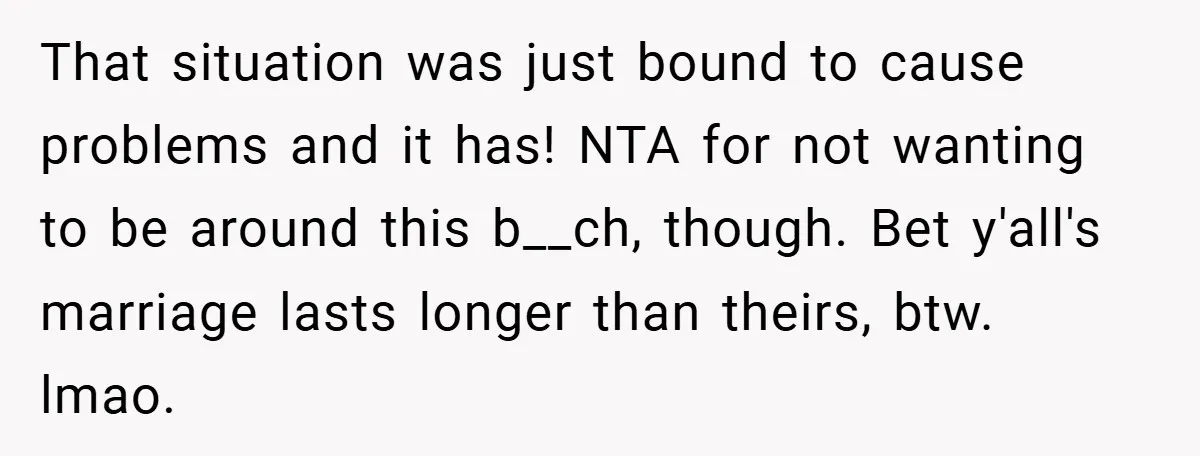 That situation was just bound to cause problems and it has! NTA for not wanting to be around this b__ch, though. Bet y'all's marriage lasts longer than theirs, btw. lmao.