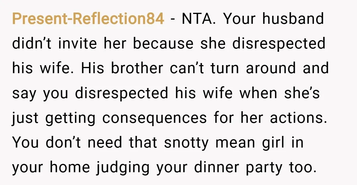 Present-Reflection84 − NTA. Your husband didn’t invite her because she disrespected his wife. His brother can’t turn around and say you disrespected his wife when she’s just getting consequences for...