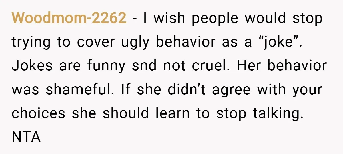 Woodmom-2262 − I wish people would stop trying to cover ugly behavior as a “joke”. Jokes are funny snd not cruel. Her behavior was shameful. If she didn’t agree with...