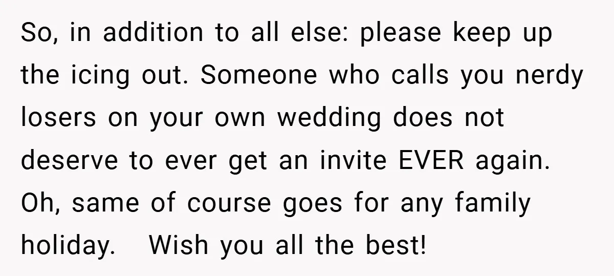 So, in addition to all else: please keep up the icing out. Someone who calls you nerdy losers on your own wedding does not deserve to ever get an invite...