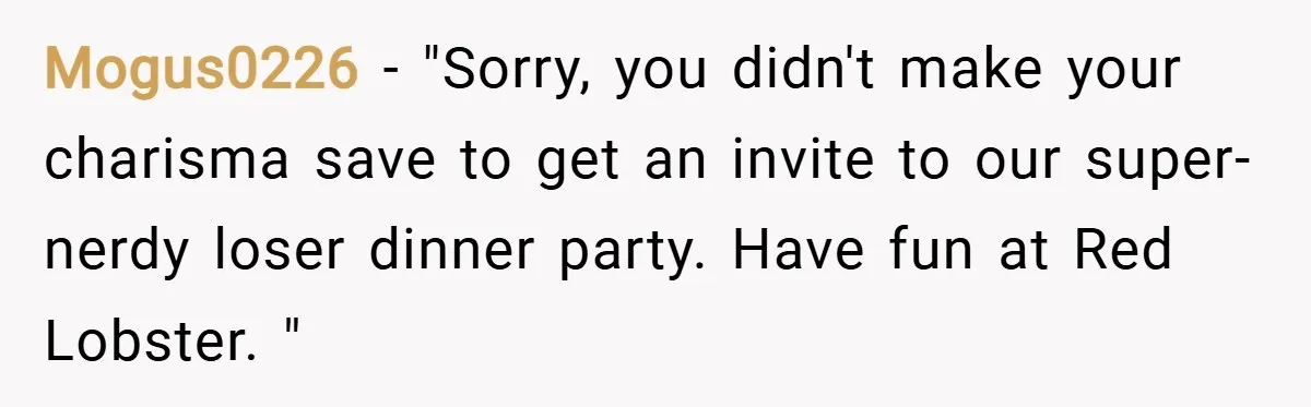 Mogus0226 − "Sorry, you didn't make your charisma save to get an invite to our super-nerdy loser dinner party. Have fun at Red Lobster. "