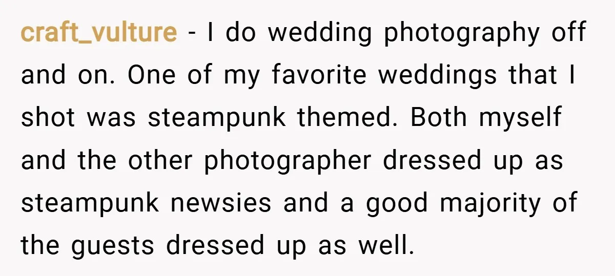 craft_vulture − I do wedding photography off and on. One of my favorite weddings that I shot was steampunk themed. Both myself and the other photographer dressed up as steampunk...