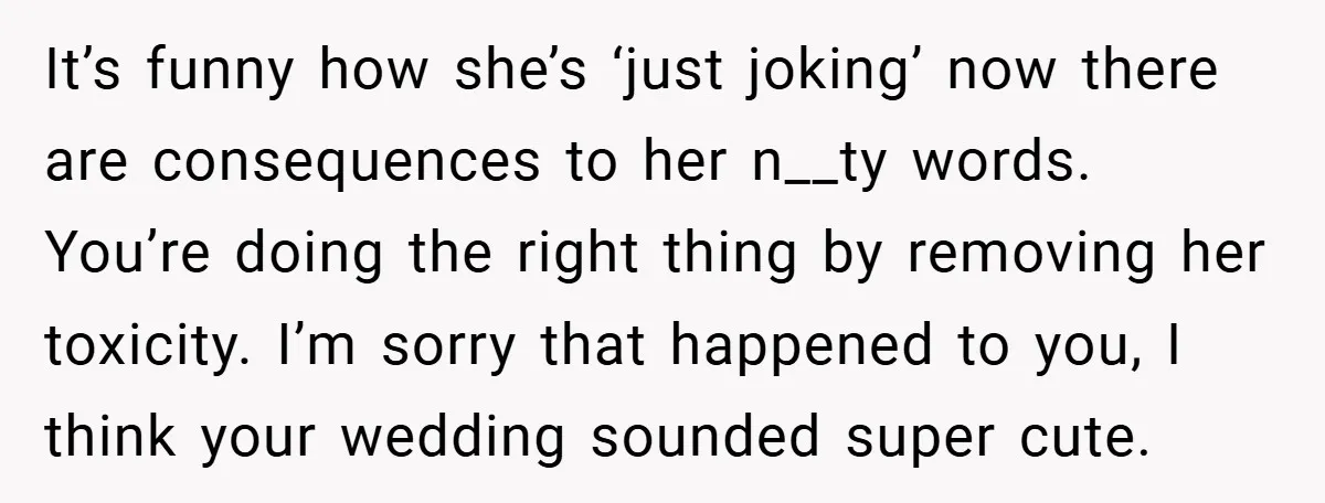 It’s funny how she’s ‘just joking’ now there are consequences to her n__ty words. You’re doing the right thing by removing her toxicity. I’m sorry that happened to you, I...