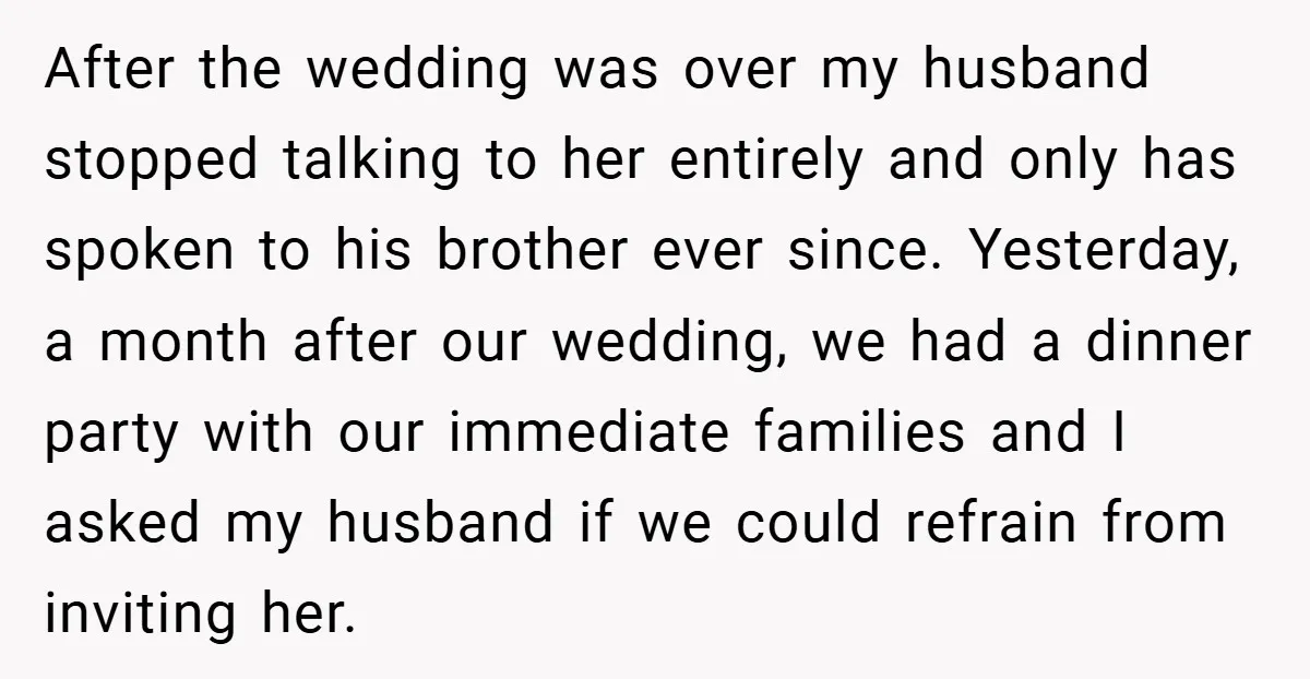 After the wedding was over my husband stopped talking to her entirely and only has spoken to his brother ever since. Yesterday, a month after our wedding, we had a...
