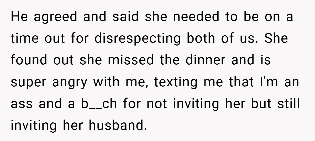 He agreed and said she needed to be on a time out for disrespecting both of us. She found out she missed the dinner and is super angry with me,...