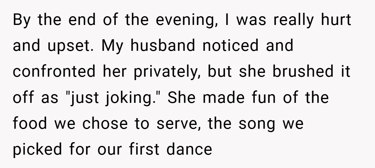 By the end of the evening, I was really hurt and upset. My husband noticed and confronted her privately, but she brushed it off as "just joking." She made fun...