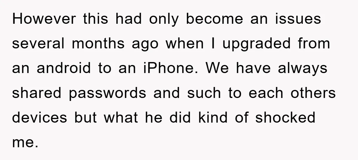 However this had only become an issues several months ago when I upgraded from an android to an iPhone. We have always shared passwords and such to each others devices...